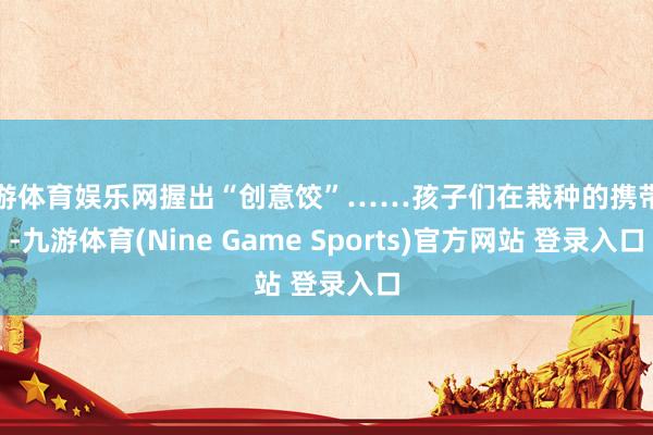 九游体育娱乐网握出“创意饺”……孩子们在栽种的携带下-九游体育(Nine Game Sports)官方网站 登录入口