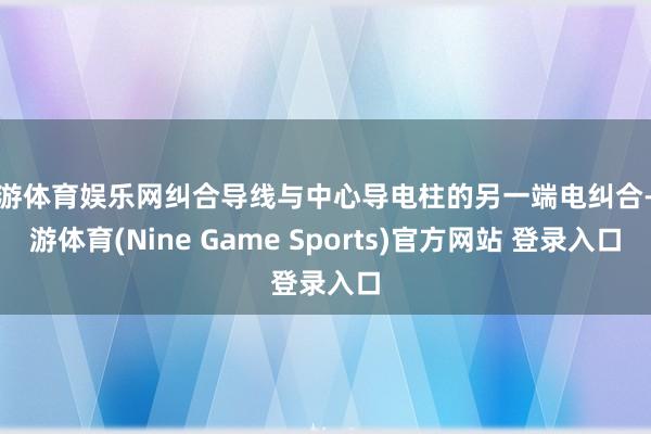 九游体育娱乐网纠合导线与中心导电柱的另一端电纠合-九游体育(Nine Game Sports)官方网站 登录入口