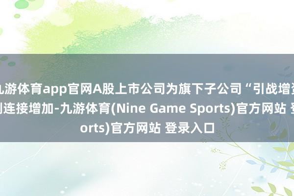 九游体育app官网A股上市公司为旗下子公司“引战增资”的案例连接增加-九游体育(Nine Game Sports)官方网站 登录入口