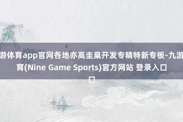 九游体育app官网各地亦高圭臬开发专精特新专板-九游体育(Nine Game Sports)官方网站 登录入口