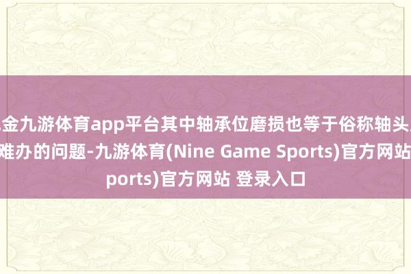 现金九游体育app平台其中轴承位磨损也等于俗称轴头磨损是最为难办的问题-九游体育(Nine Game Sports)官方网站 登录入口