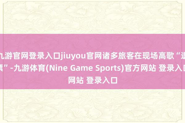 九游官网登录入口jiuyou官网诸多旅客在现场高歌“退票”-九游体育(Nine Game Sports)官方网站 登录入口