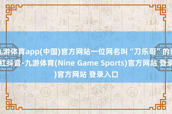 九游体育app(中国)官方网站一位网名叫“刀乐哥”的博主走红抖音-九游体育(Nine Game Sports)官方网站 登录入口