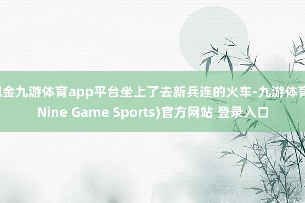 现金九游体育app平台坐上了去新兵连的火车-九游体育(Nine Game Sports)官方网站 登录入口