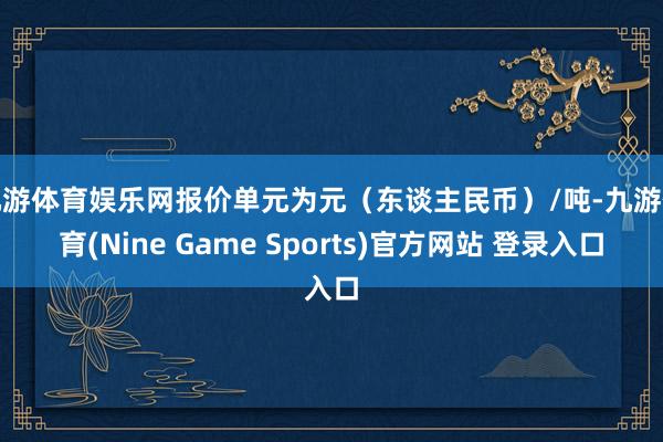 九游体育娱乐网报价单元为元（东谈主民币）/吨-九游体育(Nine Game Sports)官方网站 登录入口