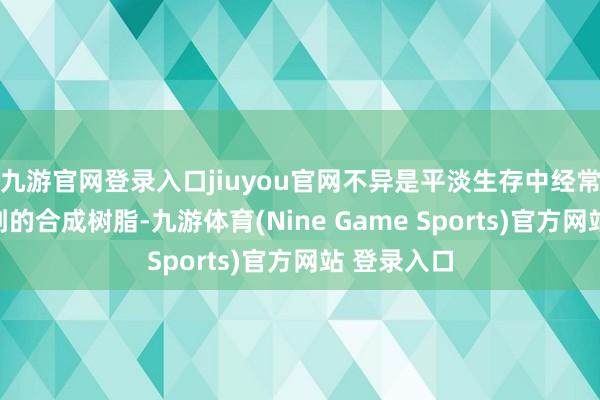 九游官网登录入口jiuyou官网不异是平淡生存中经常或者斗争到的合成树脂-九游体育(Nine Game Sports)官方网站 登录入口