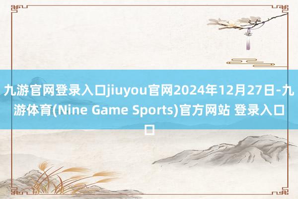 九游官网登录入口jiuyou官网2024年12月27日-九游体育(Nine Game Sports)官方网站 登录入口