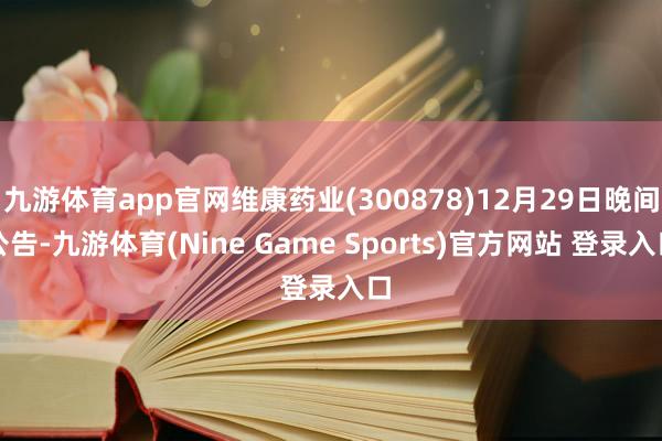 九游体育app官网维康药业(300878)12月29日晚间公告-九游体育(Nine Game Sports)官方网站 登录入口