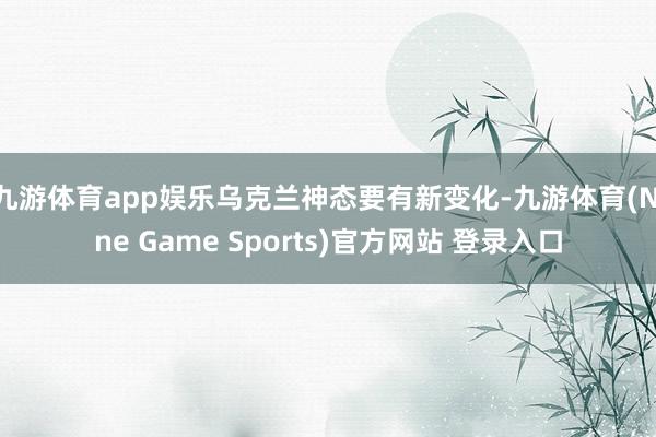 九游体育app娱乐乌克兰神态要有新变化-九游体育(Nine Game Sports)官方网站 登录入口