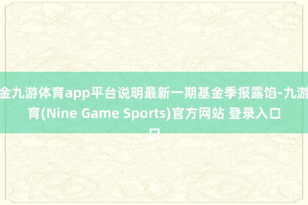 现金九游体育app平台说明最新一期基金季报露馅-九游体育(Nine Game Sports)官方网站 登录入口