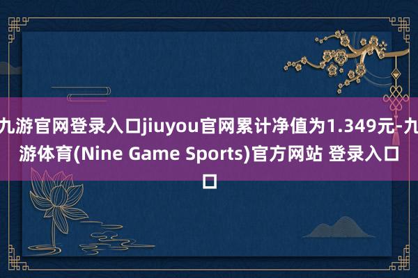 九游官网登录入口jiuyou官网累计净值为1.349元-九游体育(Nine Game Sports)官方网站 登录入口