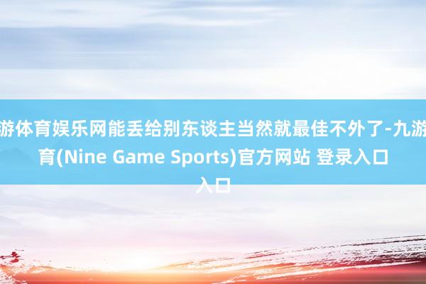 九游体育娱乐网能丢给别东谈主当然就最佳不外了-九游体育(Nine Game Sports)官方网站 登录入口
