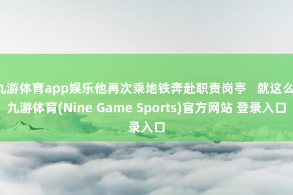 九游体育app娱乐他再次乘地铁奔赴职责岗亭 就这么-九游体育(Nine Game Sports)官方网站 登录入口