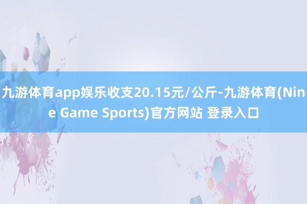 九游体育app娱乐收支20.15元/公斤-九游体育(Nine Game Sports)官方网站 登录入口