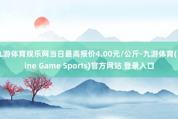 九游体育娱乐网当日最高报价4.00元/公斤-九游体育(Nine Game Sports)官方网站 登录入口