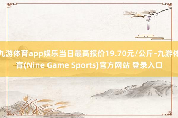 九游体育app娱乐当日最高报价19.70元/公斤-九游体育(Nine Game Sports)官方网站 登录入口