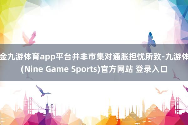 现金九游体育app平台并非市集对通胀担忧所致-九游体育(Nine Game Sports)官方网站 登录入口
