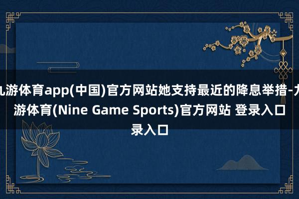 九游体育app(中国)官方网站她支持最近的降息举措-九游体育(Nine Game Sports)官方网站 登录入口