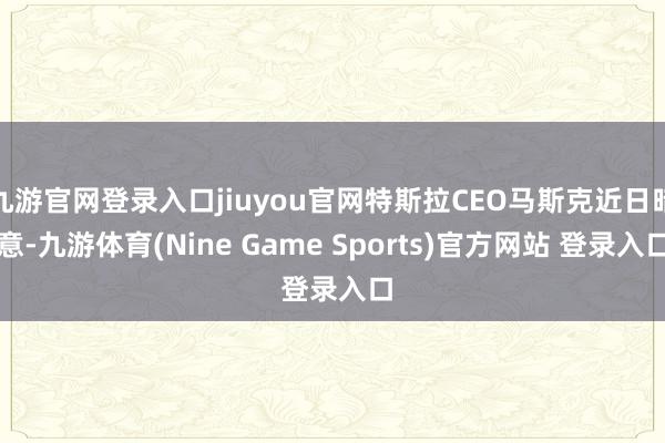 九游官网登录入口jiuyou官网特斯拉CEO马斯克近日暗意-九游体育(Nine Game Sports)官方网站 登录入口