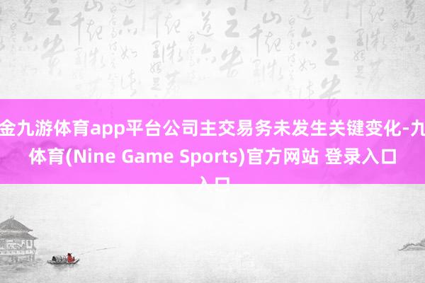 现金九游体育app平台公司主交易务未发生关键变化-九游体育(Nine Game Sports)官方网站 登录入口
