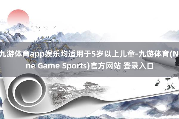 九游体育app娱乐均适用于5岁以上儿童-九游体育(Nine Game Sports)官方网站 登录入口