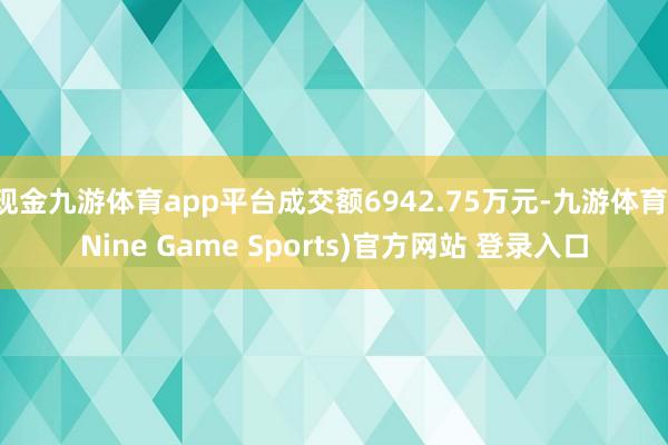 现金九游体育app平台成交额6942.75万元-九游体育(Nine Game Sports)官方网站 登录入口