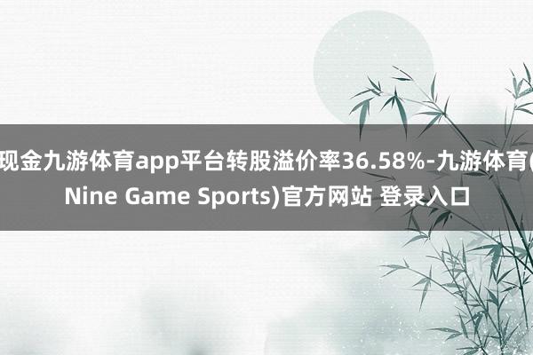 现金九游体育app平台转股溢价率36.58%-九游体育(Nine Game Sports)官方网站 登录入口