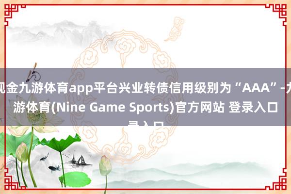 现金九游体育app平台兴业转债信用级别为“AAA”-九游体育(Nine Game Sports)官方网站 登录入口