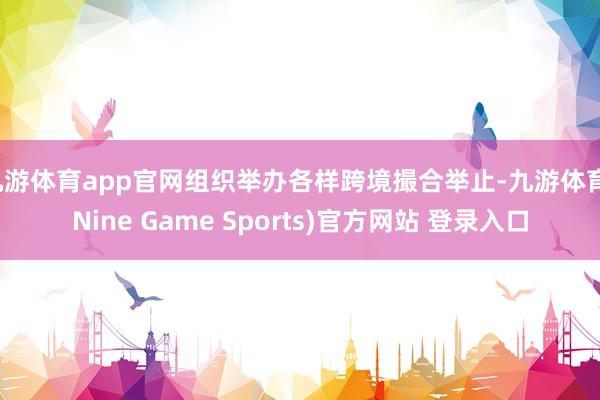 九游体育app官网组织举办各样跨境撮合举止-九游体育(Nine Game Sports)官方网站 登录入口