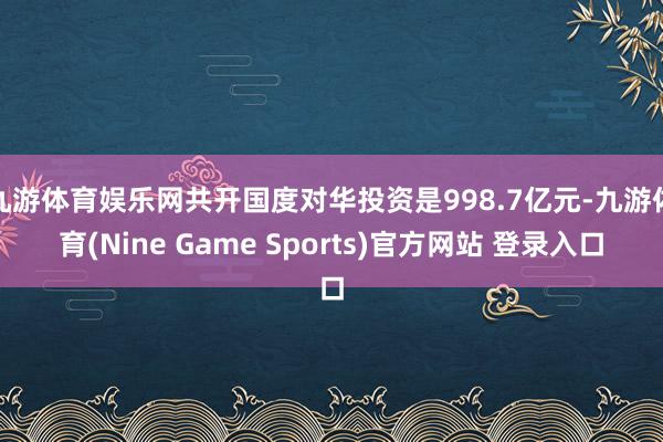 九游体育娱乐网共开国度对华投资是998.7亿元-九游体育(Nine Game Sports)官方网站 登录入口