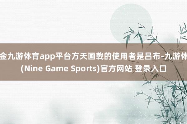 现金九游体育app平台方天画戟的使用者是吕布-九游体育(Nine Game Sports)官方网站 登录入口