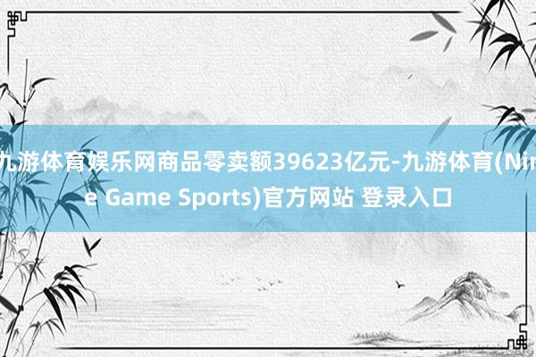 九游体育娱乐网商品零卖额39623亿元-九游体育(Nine Game Sports)官方网站 登录入口