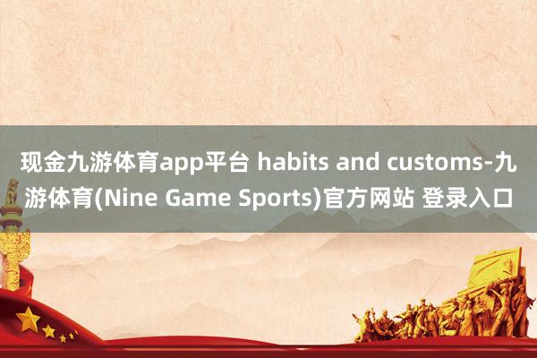 现金九游体育app平台 habits and customs-九游体育(Nine Game Sports)官方网站 登录入口