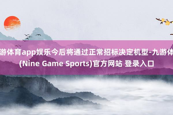 九游体育app娱乐今后将通过正常招标决定机型-九游体育(Nine Game Sports)官方网站 登录入口
