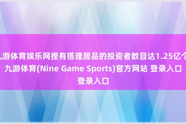 九游体育娱乐网捏有搭理居品的投资者数目达1.25亿个-九游体育(Nine Game Sports)官方网站 登录入口