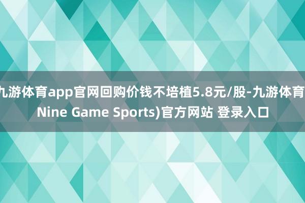九游体育app官网回购价钱不培植5.8元/股-九游体育(Nine Game Sports)官方网站 登录入口