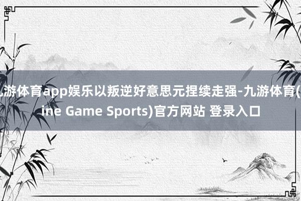 九游体育app娱乐以叛逆好意思元捏续走强-九游体育(Nine Game Sports)官方网站 登录入口