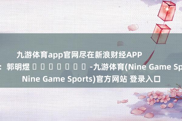 九游体育app官网尽在新浪财经APP            						牵累剪辑：郭明煜 							-九游体育(Nine Game Sports)官方网站 登录入口