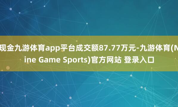 现金九游体育app平台成交额87.77万元-九游体育(Nine Game Sports)官方网站 登录入口