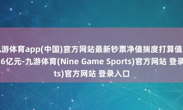 九游体育app(中国)官方网站最新钞票净值揣度打算值为27.26亿元-九游体育(Nine Game Sports)官方网站 登录入口