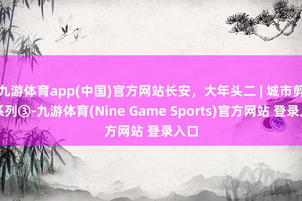 九游体育app(中国)官方网站长安,大年头二 | 城市剪纸系列③-九游体育(Nine Game Sports)官方网站 登录入口