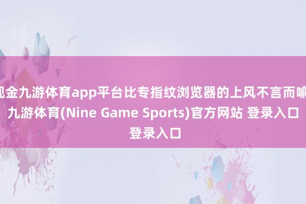 现金九游体育app平台比专指纹浏览器的上风不言而喻-九游体育(Nine Game Sports)官方网站 登录入口