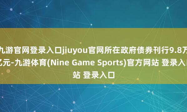 九游官网登录入口jiuyou官网所在政府债券刊行9.8万亿元-九游体育(Nine Game Sports)官方网站 登录入口