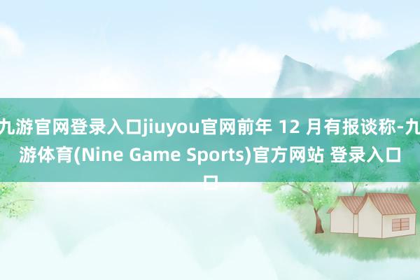 九游官网登录入口jiuyou官网前年 12 月有报谈称-九游体育(Nine Game Sports)官方网站 登录入口