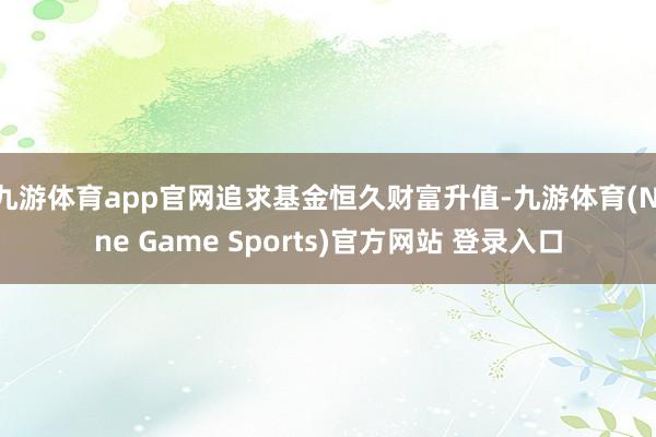 九游体育app官网追求基金恒久财富升值-九游体育(Nine Game Sports)官方网站 登录入口