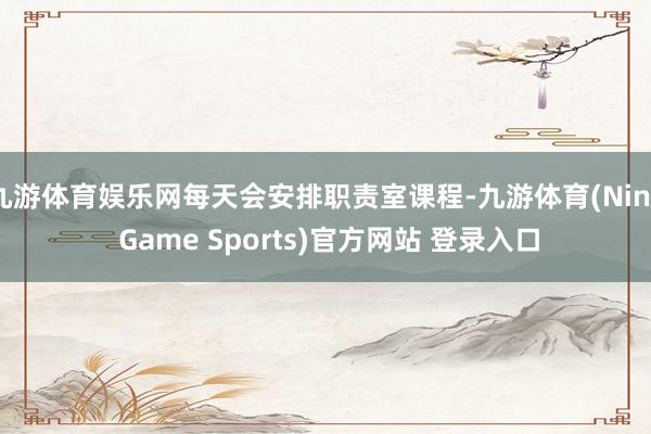 九游体育娱乐网每天会安排职责室课程-九游体育(Nine Game Sports)官方网站 登录入口