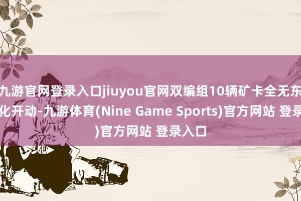 九游官网登录入口jiuyou官网双编组10辆矿卡全无东谈主化开动-九游体育(Nine Game Sports)官方网站 登录入口