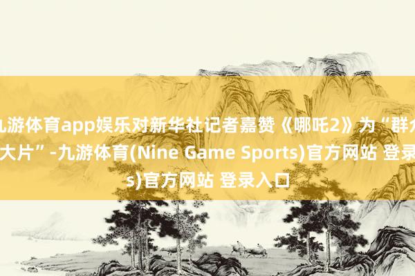 九游体育app娱乐对新华社记者嘉赞《哪吒2》为“群众票房大片”-九游体育(Nine Game Sports)官方网站 登录入口