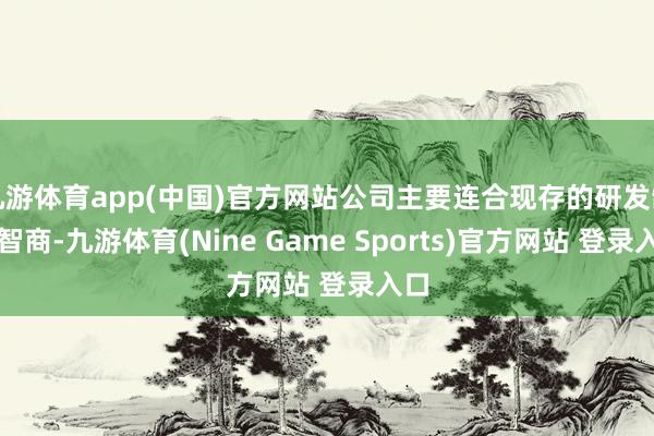九游体育app(中国)官方网站公司主要连合现存的研发制造智商-九游体育(Nine Game Sports)官方网站 登录入口