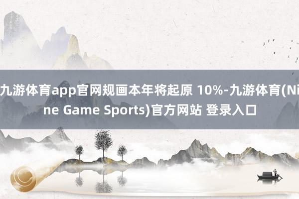 九游体育app官网规画本年将起原 10%-九游体育(Nine Game Sports)官方网站 登录入口